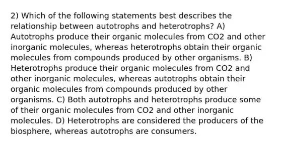 2) Which of the following statements best describes the relationship between autotrophs and heterotrophs? A) Autotrophs produce their organic molecules from CO2 and other inorganic molecules, whereas heterotrophs obtain their organic molecules from compounds produced by other organisms. B) Heterotrophs produce their organic molecules from CO2 and other inorganic molecules, whereas autotrophs obtain their organic molecules from compounds produced by other organisms. C) Both autotrophs and heterotrophs produce some of their organic molecules from CO2 and other inorganic molecules. D) Heterotrophs are considered the producers of the biosphere, whereas autotrophs are consumers.