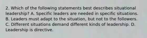 2. Which of the following statements best describes situational leadership? A. Specific leaders are needed in specific situations. B. Leaders must adapt to the situation, but not to the followers. C. Different situations demand different kinds of leadership. D. Leadership is directive.