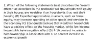 2. Which of the following statements best describes the "wealth effect," as described in the textbook? (A) Households with equity in their houses are wealthier than households that rent their housing (B) Expected appreciation in assets, such as home equity, may increase spending on other goods and services in the economy (C) Economists believe that wealthier households have a positive effect on the housing market, while low-income households have negative effect (D) A 10 percent increase in homeownership is associated with a 12 percent increase in economic growth