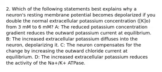 2. Which of the following statements best explains why a neuron's resting membrane potential becomes depolarized if you double the normal extracellular potassium concentration ([K]o) from 3 mM to 6 mM? A: The reduced potassium concentration gradient reduces the outward potassium current at equilibrium. B: The increased extracellular potassium diffuses into the neuron, depolarizing it. C: The neuron compensates for the change by increasing the outward chloride current at equilibrium. D: The increased extracellular potassium reduces the activity of the Na+/K+ ATPase.