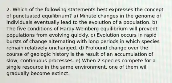 2. Which of the following statements best expresses the concept of punctuated equilibrium? a) Minute changes in the genome of individuals eventually lead to the evolution of a population. b) The five conditions of Hardy-Weinberg equilibrium will prevent populations from evolving quickly. c) Evolution occurs in rapid bursts of change alternating with long periods in which species remain relatively unchanged. d) Profound change over the course of geologic history is the result of an accumulation of slow, continuous processes. e) When 2 species compete for a single resource in the same environment, one of them will gradually become extinct.