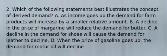 2. Which of the following statements best illustrates the concept of derived demand? A. As income goes up the demand for farm products will increase by a smaller relative amount. B. A decline in the price of margarine will reduce the demand for butter. C. A decline in the demand for shoes will cause the demand for leather to decline. D. When the price of gasoline goes up, the demand for motor oil will decline.