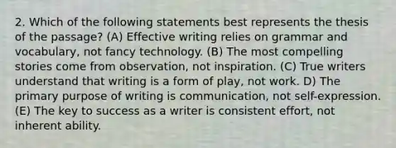 2. Which of the following statements best represents the thesis of the passage? (A) Effective writing relies on grammar and vocabulary, not fancy technology. (B) The most compelling stories come from observation, not inspiration. (C) True writers understand that writing is a form of play, not work. D) The primary purpose of writing is communication, not self-expression. (E) The key to success as a writer is consistent effort, not inherent ability.