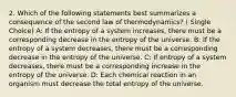 2. Which of the following statements best summarizes a consequence of the second law of thermodynamics? ( Single Choice) A: If the entropy of a system increases, there must be a corresponding decrease in the entropy of the universe. B: If the entropy of a system decreases, there must be a corresponding decrease in the entropy of the universe. C: If entropy of a system decreases, there must be a corresponding increase in the entropy of the universe. D: Each chemical reaction in an organism must decrease the total entropy of the universe.