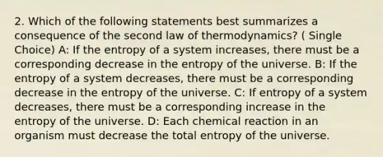 2. Which of the following statements best summarizes a consequence of the second law of thermodynamics? ( Single Choice) A: If the entropy of a system increases, there must be a corresponding decrease in the entropy of the universe. B: If the entropy of a system decreases, there must be a corresponding decrease in the entropy of the universe. C: If entropy of a system decreases, there must be a corresponding increase in the entropy of the universe. D: Each chemical reaction in an organism must decrease the total entropy of the universe.