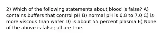 2) Which of the following statements about blood is false? A) contains buffers that control pH B) normal pH is 6.8 to 7.0 C) is more viscous than water D) is about 55 percent plasma E) None of the above is false; all are true.