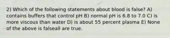 2) Which of the following statements about blood is false? A) contains buffers that control pH B) normal pH is 6.8 to 7.0 C) is more viscous than water D) is about 55 percent plasma E) None of the above is falseall are true.