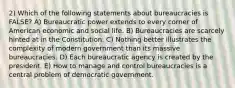 2) Which of the following statements about bureaucracies is FALSE? A) Bureaucratic power extends to every corner of American economic and social life. B) Bureaucracies are scarcely hinted at in the Constitution. C) Nothing better illustrates the complexity of modern government than its massive bureaucracies. D) Each bureaucratic agency is created by the president. E) How to manage and control bureaucracies is a central problem of democratic government.