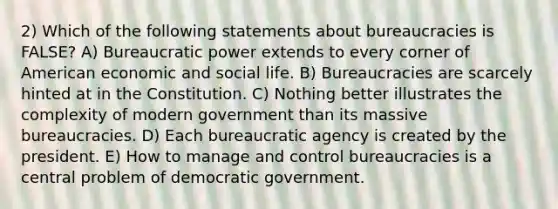 2) Which of the following statements about bureaucracies is FALSE? A) Bureaucratic power extends to every corner of American economic and social life. B) Bureaucracies are scarcely hinted at in the Constitution. C) Nothing better illustrates the complexity of modern government than its massive bureaucracies. D) Each bureaucratic agency is created by the president. E) How to manage and control bureaucracies is a central problem of democratic government.