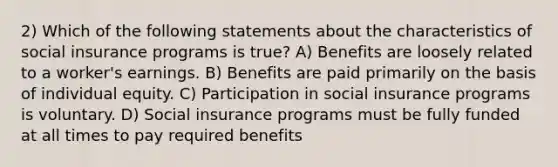 2) Which of the following statements about the characteristics of social insurance programs is true? A) Benefits are loosely related to a worker's earnings. B) Benefits are paid primarily on the basis of individual equity. C) Participation in social insurance programs is voluntary. D) Social insurance programs must be fully funded at all times to pay required benefits