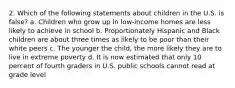 2. Which of the following statements about children in the U.S. is false? a. Children who grow up in low-income homes are less likely to achieve in school b. Proportionately Hispanic and Black children are about three times as likely to be poor than their white peers c. The younger the child, the more likely they are to live in extreme poverty d. It is now estimated that only 10 percent of fourth graders in U.S. public schools cannot read at grade level