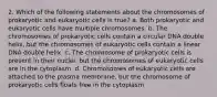 2. Which of the following statements about the chromosomes of prokaryotic and eukaryotic cells is true? a. Both prokaryotic and eukaryotic cells have multiple chromosomes. b. The chromosomes of prokaryotic cells contain a circular DNA double helix, but the chromosomes of eukaryotic cells contain a linear DNA double helix. c. The chromosome of prokaryotic cells is present in their nuclei, but the chromosomes of eukaryotic cells are in the cytoplasm. d. Chromosomes of eukaryotic cells are attached to the plasma membrane, but the chromosome of prokaryotic cells floats free in the cytoplasm