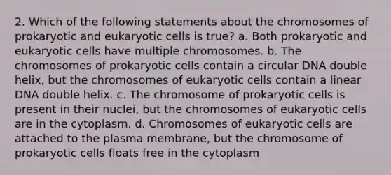 2. Which of the following statements about the chromosomes of prokaryotic and eukaryotic cells is true? a. Both prokaryotic and eukaryotic cells have multiple chromosomes. b. The chromosomes of prokaryotic cells contain a circular DNA double helix, but the chromosomes of eukaryotic cells contain a linear DNA double helix. c. The chromosome of prokaryotic cells is present in their nuclei, but the chromosomes of eukaryotic cells are in the cytoplasm. d. Chromosomes of eukaryotic cells are attached to the plasma membrane, but the chromosome of prokaryotic cells floats free in the cytoplasm