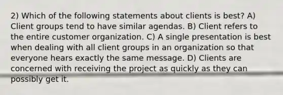 2) Which of the following statements about clients is best? A) Client groups tend to have similar agendas. B) Client refers to the entire customer organization. C) A single presentation is best when dealing with all client groups in an organization so that everyone hears exactly the same message. D) Clients are concerned with receiving the project as quickly as they can possibly get it.