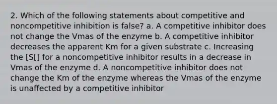 2. Which of the following statements about competitive and noncompetitive inhibition is false? a. A competitive inhibitor does not change the Vmas of the enzyme b. A competitive inhibitor decreases the apparent Km for a given substrate c. Increasing the [S[] for a noncompetitive inhibitor results in a decrease in Vmas of the enzyme d. A noncompetitive inhibitor does not change the Km of the enzyme whereas the Vmas of the enzyme is unaffected by a competitive inhibitor