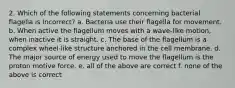 2. Which of the following statements concerning bacterial flagella is incorrect? a. Bacteria use their flagella for movement. b. When active the flagellum moves with a wave-like motion, when inactive it is straight. c. The base of the flagellum is a complex wheel-like structure anchored in the cell membrane. d. The major source of energy used to move the flagellum is the proton motive force. e. all of the above are correct f. none of the above is correct