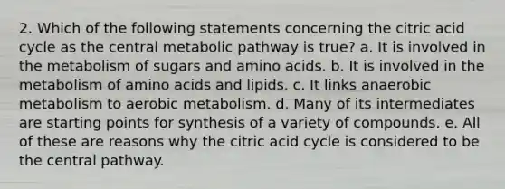 2. Which of the following statements concerning the citric acid cycle as the central metabolic pathway is true? a. It is involved in the metabolism of sugars and amino acids. b. It is involved in the metabolism of amino acids and lipids. c. It links anaerobic metabolism to aerobic metabolism. d. Many of its intermediates are starting points for synthesis of a variety of compounds. e. All of these are reasons why the citric acid cycle is considered to be the central pathway.