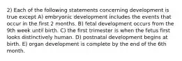 2) Each of the following statements concerning development is true except A) embryonic development includes the events that occur in the first 2 months. B) fetal development occurs from the 9th week until birth. C) the first trimester is when the fetus first looks distinctively human. D) postnatal development begins at birth. E) organ development is complete by the end of the 6th month.