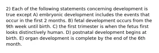 2) Each of the following statements concerning development is true except A) embryonic development includes the events that occur in the first 2 months. B) fetal development occurs from the 9th week until birth. C) the first trimester is when the fetus first looks distinctively human. D) postnatal development begins at birth. E) organ development is complete by the end of the 6th month.