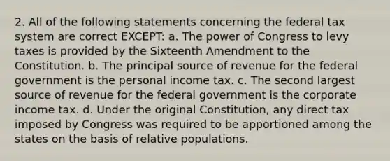 2. All of the following statements concerning the federal tax system are correct EXCEPT: a. The power of Congress to levy taxes is provided by the Sixteenth Amendment to the Constitution. b. The principal source of revenue for the federal government is the personal income tax. c. The second largest source of revenue for the federal government is the corporate income tax. d. Under the original Constitution, any direct tax imposed by Congress was required to be apportioned among the states on the basis of relative populations.