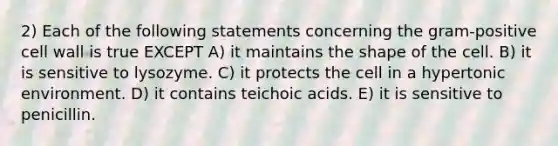 2) Each of the following statements concerning the gram-positive cell wall is true EXCEPT A) it maintains the shape of the cell. B) it is sensitive to lysozyme. C) it protects the cell in a hypertonic environment. D) it contains teichoic acids. E) it is sensitive to penicillin.