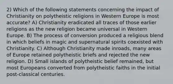 2) Which of the following statements concerning the impact of Christianity on polytheistic religions in Western Europe is most accurate? A) Christianity eradicated all traces of those earlier religions as the new religion became universal in Western Europe. B) The process of conversion produced a religious blend in which beliefs in magic and supernatural spirits coexisted with Christianity. C) Although Christianity made inroads, many areas of Europe retained polytheistic briefs and rejected the new religion. D) Small islands of polytheistic belief remained, but most Europeans converted from polytheistic faiths in the initial post-classical centuries.