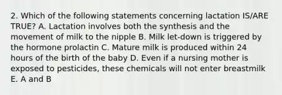 2. Which of the following statements concerning lactation IS/ARE TRUE? A. Lactation involves both the synthesis and the movement of milk to the nipple B. Milk let-down is triggered by the hormone prolactin C. Mature milk is produced within 24 hours of the birth of the baby D. Even if a nursing mother is exposed to pesticides, these chemicals will not enter breastmilk E. A and B