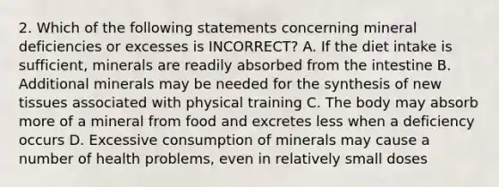 2. Which of the following statements concerning mineral deficiencies or excesses is INCORRECT? A. If the diet intake is sufficient, minerals are readily absorbed from the intestine B. Additional minerals may be needed for the synthesis of new tissues associated with physical training C. The body may absorb more of a mineral from food and excretes less when a deficiency occurs D. Excessive consumption of minerals may cause a number of health problems, even in relatively small doses