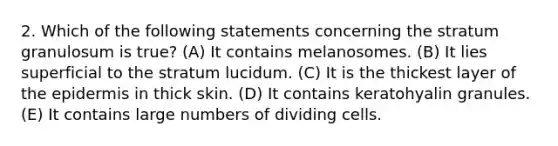 2. Which of the following statements concerning the stratum granulosum is true? (A) It contains melanosomes. (B) It lies superficial to the stratum lucidum. (C) It is the thickest layer of the epidermis in thick skin. (D) It contains keratohyalin granules. (E) It contains large numbers of dividing cells.