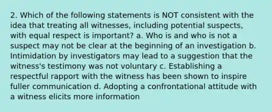 2. Which of the following statements is NOT consistent with the idea that treating all witnesses, including potential suspects, with equal respect is important? a. Who is and who is not a suspect may not be clear at the beginning of an investigation b. Intimidation by investigators may lead to a suggestion that the witness's testimony was not voluntary c. Establishing a respectful rapport with the witness has been shown to inspire fuller communication d. Adopting a confrontational attitude with a witness elicits more information