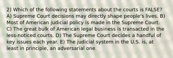 2) Which of the following statements about the courts is FALSE? A) Supreme Court decisions may directly shape people's lives. B) Most of American judicial policy is made in the Supreme Court. C) The great bulk of American legal business is transacted in the less-noticed courts. D) The Supreme Court decides a handful of key issues each year. E) The judicial system in the U.S. is, at least in principle, an adversarial one.