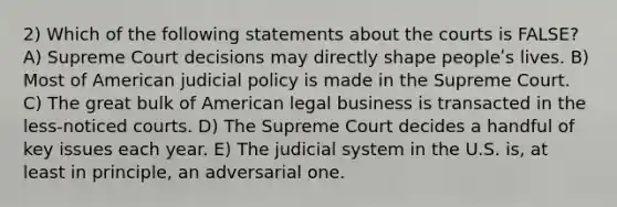 2) Which of the following statements about the courts is FALSE? A) Supreme Court decisions may directly shape peopleʹs lives. B) Most of American judicial policy is made in the Supreme Court. C) The great bulk of American legal business is transacted in the less-noticed courts. D) The Supreme Court decides a handful of key issues each year. E) The judicial system in the U.S. is, at least in principle, an adversarial one.