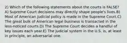 2) Which of the following statements about the courts is FALSE?A) Supreme Court decisions may directly shape people's lives.B) Most of American judicial policy is made in the Supreme Court.C) The great bulk of American legal business is transacted in the less-noticed courts.D) The Supreme Court decides a handful of key issues each year.E) The judicial system in the U.S. is, at least in principle, an adversarial one.