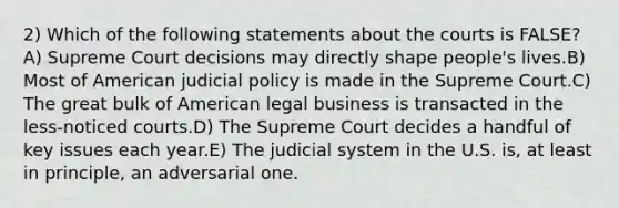 2) Which of the following statements about the courts is FALSE?A) Supreme Court decisions may directly shape people's lives.B) Most of American judicial policy is made in the Supreme Court.C) The great bulk of American legal business is transacted in the less-noticed courts.D) The Supreme Court decides a handful of key issues each year.E) The judicial system in the U.S. is, at least in principle, an adversarial one.