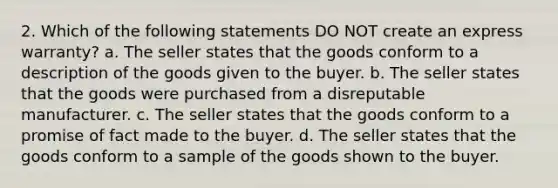 2. Which of the following statements DO NOT create an express warranty? a. The seller states that the goods conform to a description of the goods given to the buyer. b. The seller states that the goods were purchased from a disreputable manufacturer. c. The seller states that the goods conform to a promise of fact made to the buyer. d. The seller states that the goods conform to a sample of the goods shown to the buyer.