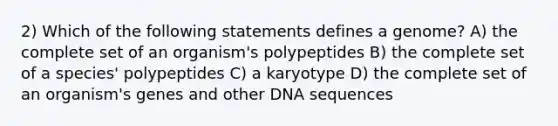 2) Which of the following statements defines a genome? A) the complete set of an organism's polypeptides B) the complete set of a species' polypeptides C) a karyotype D) the complete set of an organism's genes and other DNA sequences