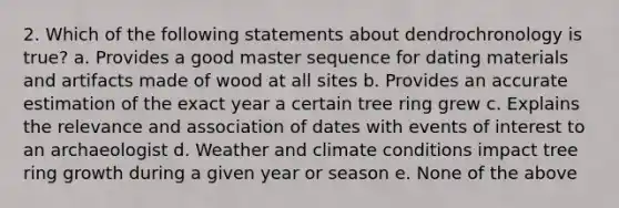 2. Which of the following statements about dendrochronology is true? a. Provides a good master sequence for dating materials and artifacts made of wood at all sites b. Provides an accurate estimation of the exact year a certain tree ring grew c. Explains the relevance and association of dates with events of interest to an archaeologist d. Weather and climate conditions impact tree ring growth during a given year or season e. None of the above