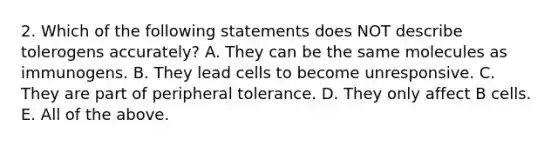 2. Which of the following statements does NOT describe tolerogens accurately? A. They can be the same molecules as immunogens. B. They lead cells to become unresponsive. C. They are part of peripheral tolerance. D. They only affect B cells. E. All of the above.