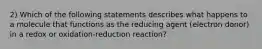 2) Which of the following statements describes what happens to a molecule that functions as the reducing agent (electron donor) in a redox or oxidation-reduction reaction?