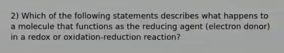 2) Which of the following statements describes what happens to a molecule that functions as the reducing agent (electron donor) in a redox or oxidation-reduction reaction?