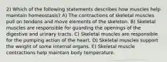 2) Which of the following statements describes how muscles help maintain homeostasis? A) The contractions of skeletal muscles pull on tendons and move elements of the skeleton. B) Skeletal muscles are responsible for guarding the openings of the digestive and urinary tracts. C) Skeletal muscles are responsible for the pumping action of the heart. D) Skeletal muscles support the weight of some internal organs. E) Skeletal muscle contractions help maintain body temperature.