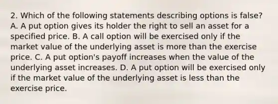 2. Which of the following statements describing options is false? A. A put option gives its holder the right to sell an asset for a specified price. B. A call option will be exercised only if the market value of the underlying asset is more than the exercise price. C. A put option's payoff increases when the value of the underlying asset increases. D. A put option will be exercised only if the market value of the underlying asset is less than the exercise price.