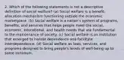 2. Which of the following statements is not a descriptive definition of social welfare? (a) Social welfare is a benefit-allocation mechanism functioning outside the economic marketplace. (b) Social welfare is a nation's system of programs, benefits, and services that helps people meet the social, economic, educational, and health needs that are fundamental to the maintenance of society. (c) Social welfare is an institution that emerged to handle dependence and facilitate interdependence. (d) Social welfare as laws, services, and programs designed to bring people's levels of well-being up to some minimum.