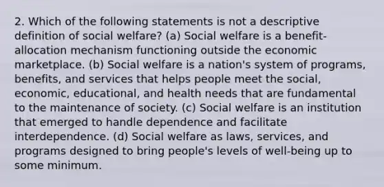 2. Which of the following statements is not a descriptive definition of social welfare? (a) Social welfare is a benefit-allocation mechanism functioning outside the economic marketplace. (b) Social welfare is a nation's system of programs, benefits, and services that helps people meet the social, economic, educational, and health needs that are fundamental to the maintenance of society. (c) Social welfare is an institution that emerged to handle dependence and facilitate interdependence. (d) Social welfare as laws, services, and programs designed to bring people's levels of well-being up to some minimum.