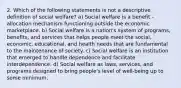 2. Which of the following statements is not a descriptive definition of social welfare? a) Social welfare is a benefit -allocation mechanism functioning outside the economic marketplace. b) Social welfare is a nation's system of programs, benefits, and services that helps people meet the social, economic, educational, and health needs that are fundamental to the maintenance of society. c) Social welfare is an institution that emerged to handle dependence and facilitate interdependence. d) Social welfare as laws, services, and programs designed to bring people's level of well-being up to some minimum.