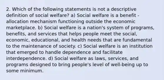 2. Which of the following statements is not a descriptive definition of social welfare? a) Social welfare is a benefit -allocation mechanism functioning outside the economic marketplace. b) Social welfare is a nation's system of programs, benefits, and services that helps people meet the social, economic, educational, and health needs that are fundamental to the maintenance of society. c) Social welfare is an institution that emerged to handle dependence and facilitate interdependence. d) Social welfare as laws, services, and programs designed to bring people's level of well-being up to some minimum.