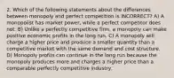 2. Which of the following statements about the differences between monopoly and perfect competition is INCORRECT? A) A monopolist has market power, while a perfect competitor does not. B) Unlike a perfectly competitive firm, a monopoly can make positive economic profits in the long run. C) A monopoly will charge a higher price and produce a smaller quantity than a competitive market with the same demand and cost structure. D) Monopoly profits can continue in the long run because the monopoly produces more and charges a higher price than a comparable perfectly competitive industry.