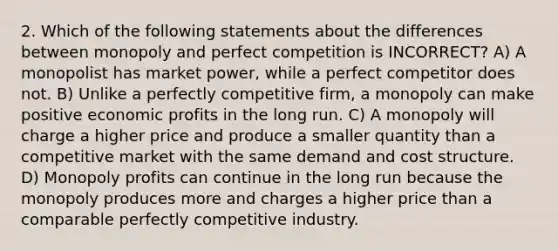 2. Which of the following statements about the differences between monopoly and perfect competition is INCORRECT? A) A monopolist has market power, while a perfect competitor does not. B) Unlike a perfectly competitive firm, a monopoly can make positive economic profits in the long run. C) A monopoly will charge a higher price and produce a smaller quantity than a competitive market with the same demand and cost structure. D) Monopoly profits can continue in the long run because the monopoly produces more and charges a higher price than a comparable perfectly competitive industry.