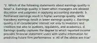 "2. Which of the following statements about earnings quality is false? a. Earnings quality is lower when managers are allowed discretion and judgment in applying accounting standards. b. Permanent earnings result in higher earnings quality, while transitory earnings result in lower earnings quality. c. Earnings quality is of considerable interest not only to investors and creditors but also to auditors, regulators, and academics. d. Earnings quality captures the degree to which reported income provides financial statement users with useful information for predicting future firm performance. e. All of the above are true"