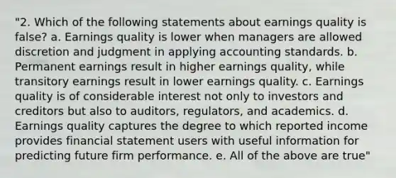 "2. Which of the following statements about earnings quality is false? a. Earnings quality is lower when managers are allowed discretion and judgment in applying accounting standards. b. Permanent earnings result in higher earnings quality, while transitory earnings result in lower earnings quality. c. Earnings quality is of considerable interest not only to investors and creditors but also to auditors, regulators, and academics. d. Earnings quality captures the degree to which reported income provides financial statement users with useful information for predicting future firm performance. e. All of the above are true"